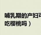 哺乳期的產(chǎn)婦可以吃櫻桃嗎（產(chǎn)后哺乳期可以吃櫻桃嗎）