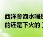 西洋參泡水喝是上火還是下火的（西洋參上火的還是下火的）