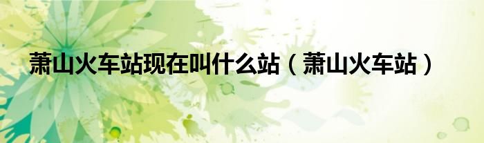 蕭山火車站現(xiàn)在叫什么站（蕭山火車站）