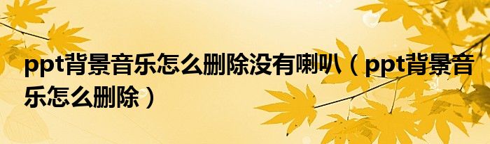 ppt背景音樂怎么刪除沒有喇叭（ppt背景音樂怎么刪除）
