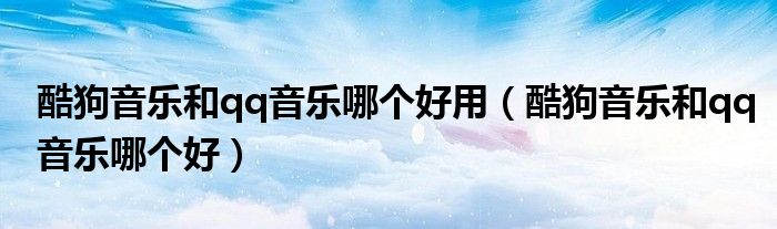 酷狗音樂(lè)和qq音樂(lè)哪個(gè)好用（酷狗音樂(lè)和qq音樂(lè)哪個(gè)好）