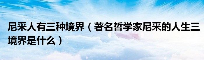 尼采人有三種境界（著名哲學(xué)家尼采的人生三境界是什么）