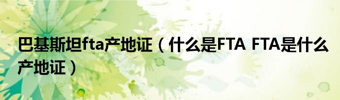 巴基斯坦fta產(chǎn)地證（什么是FTA FTA是什么產(chǎn)地證）