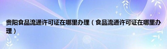 貴陽食品流通許可證在哪里辦理（食品流通許可證在哪里辦理）