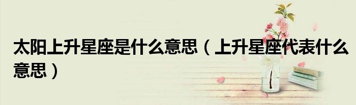 太陽(yáng)上升星座是什么意思（上升星座代表什么意思）