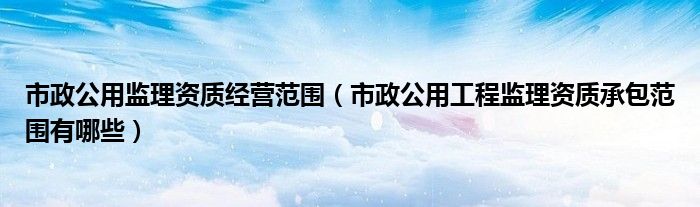 市政公用監(jiān)理資質(zhì)經(jīng)營(yíng)范圍（市政公用工程監(jiān)理資質(zhì)承包范圍有哪些）