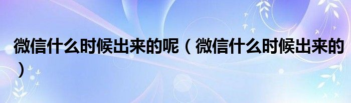 微信什么時候出來的呢（微信什么時候出來的）