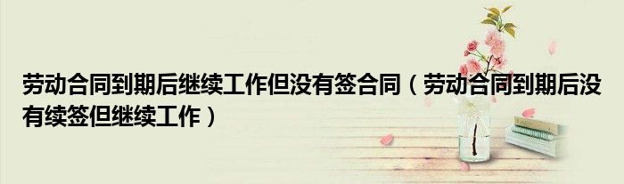 勞動(dòng)合同到期后繼續(xù)工作但沒有簽合同（勞動(dòng)合同到期后沒有續(xù)簽但繼續(xù)工作）