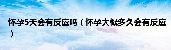 懷孕5天會有反應(yīng)嗎（懷孕大概多久會有反應(yīng)）