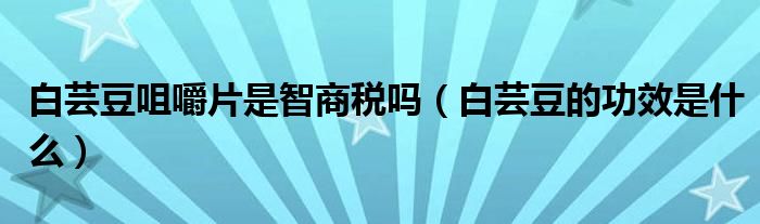 白蕓豆咀嚼片是智商稅嗎（白蕓豆的功效是什么）
