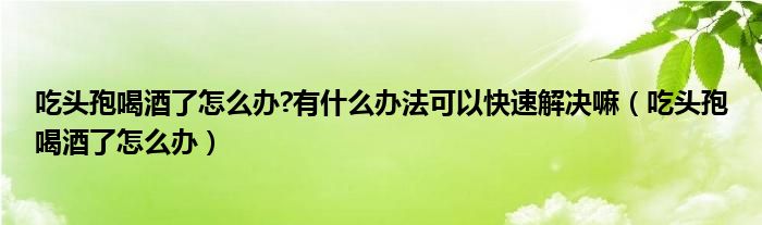 吃頭孢喝酒了怎么辦?有什么辦法可以快速解決嘛（吃頭孢喝酒了怎么辦）