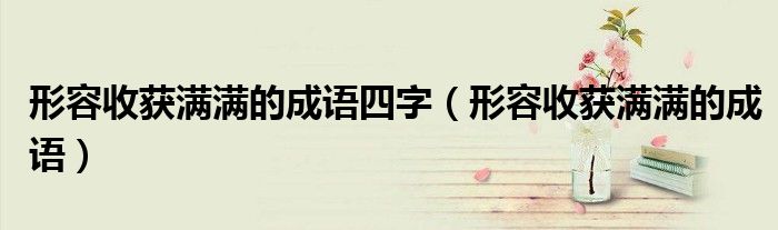 形容收獲滿滿的成語四字（形容收獲滿滿的成語）