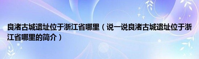 良渚古城遺址位于浙江省哪里（說一說良渚古城遺址位于浙江省哪里的簡介）