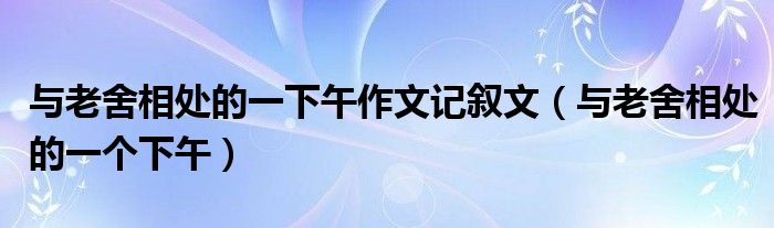 與老舍相處的一下午作文記敘文（與老舍相處的一個(gè)下午）