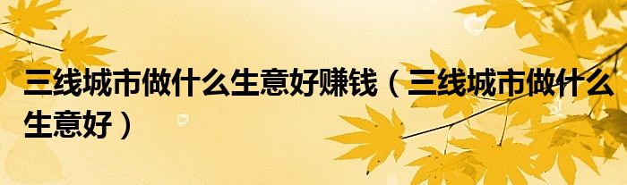 三線城市做什么生意好賺錢(qián)（三線城市做什么生意好）