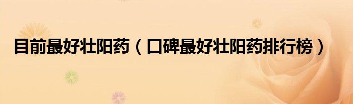 目前最好壯陽(yáng)藥（口碑最好壯陽(yáng)藥排行榜）