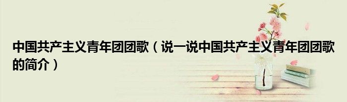 中國(guó)共產(chǎn)主義青年團(tuán)團(tuán)歌（說(shuō)一說(shuō)中國(guó)共產(chǎn)主義青年團(tuán)團(tuán)歌的簡(jiǎn)介）