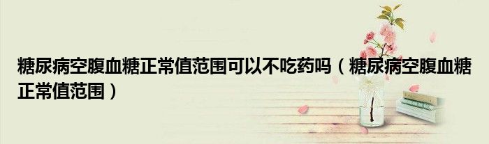 糖尿病空腹血糖正常值范圍可以不吃藥嗎（糖尿病空腹血糖正常值范圍）