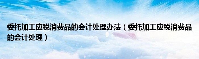 委托加工應稅消費品的會計處理辦法（委托加工應稅消費品的會計處理）