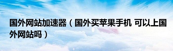 國(guó)外網(wǎng)站加速器（國(guó)外買蘋果手機(jī) 可以上國(guó)外網(wǎng)站嗎）