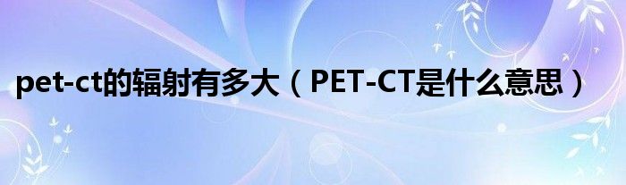 pet-ct的輻射有多大（PET-CT是什么意思）