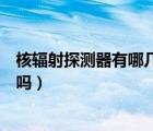 核輻射探測器有哪幾種主要探測器（核輻射真的有那么可怕嗎）