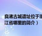 良渚古城遺址位于浙江省哪里（說一說良渚古城遺址位于浙江省哪里的簡介）