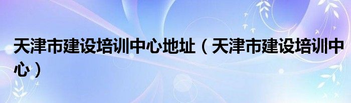 天津市建設(shè)培訓(xùn)中心地址（天津市建設(shè)培訓(xùn)中心）