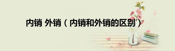內(nèi)銷 外銷（內(nèi)銷和外銷的區(qū)別）