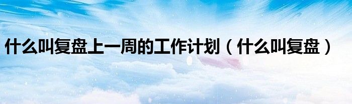 什么叫復(fù)盤上一周的工作計(jì)劃（什么叫復(fù)盤）