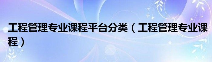 工程管理專(zhuān)業(yè)課程平臺(tái)分類(lèi)（工程管理專(zhuān)業(yè)課程）