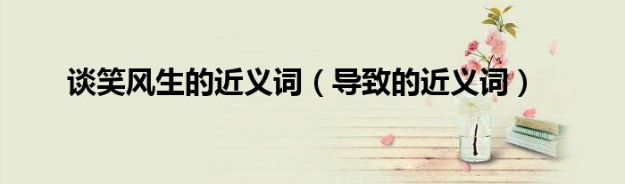 談笑風生的近義詞（導致的近義詞）
