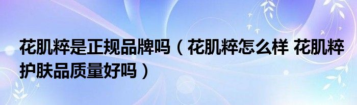 花肌粹是正規(guī)品牌嗎（花肌粹怎么樣 花肌粹護(hù)膚品質(zhì)量好嗎）