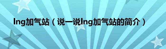 lng加氣站（說(shuō)一說(shuō)lng加氣站的簡(jiǎn)介）
