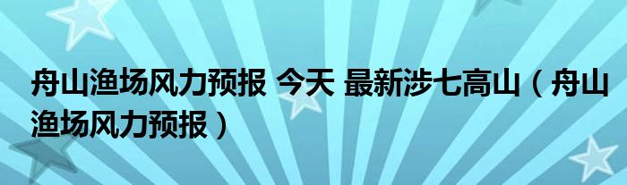 舟山漁場風(fēng)力預(yù)報 今天 最新涉七高山（舟山漁場風(fēng)力預(yù)報）