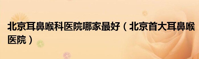 北京耳鼻喉科醫(yī)院哪家最好（北京首大耳鼻喉醫(yī)院）