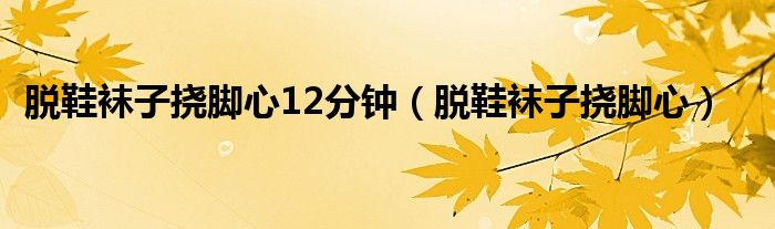 脫鞋襪子撓腳心12分鐘（脫鞋襪子撓腳心）