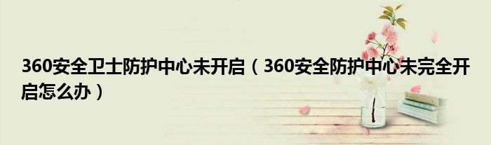 360安全衛(wèi)士防護(hù)中心未開啟（360安全防護(hù)中心未完全開啟怎么辦）