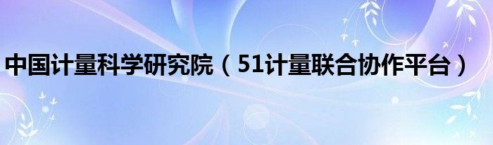 中國計量科學(xué)研究院（51計量聯(lián)合協(xié)作平臺）