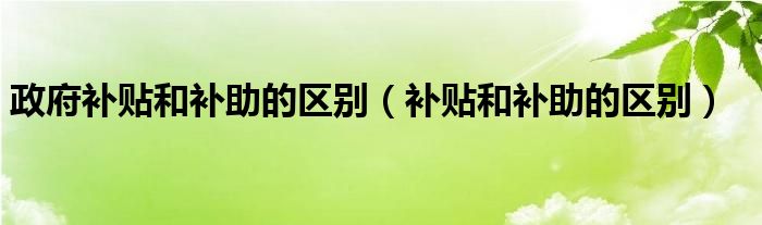 政府補貼和補助的區(qū)別（補貼和補助的區(qū)別）