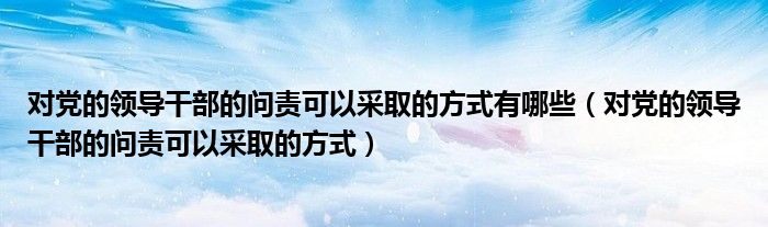 對黨的領(lǐng)導(dǎo)干部的問責(zé)可以采取的方式有哪些（對黨的領(lǐng)導(dǎo)干部的問責(zé)可以采取的方式）