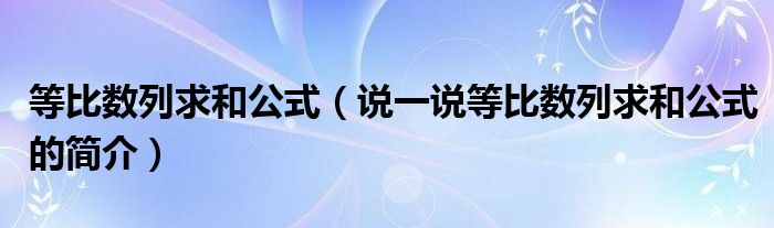 等比數(shù)列求和公式（說一說等比數(shù)列求和公式的簡介）