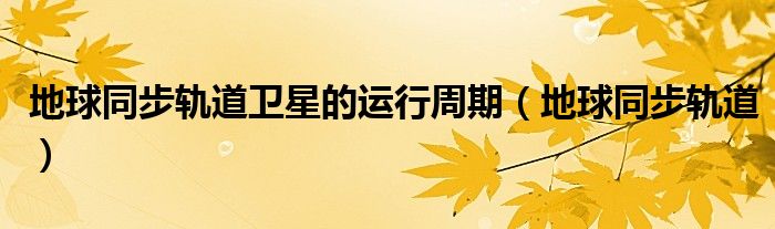 地球同步軌道衛(wèi)星的運(yùn)行周期（地球同步軌道）