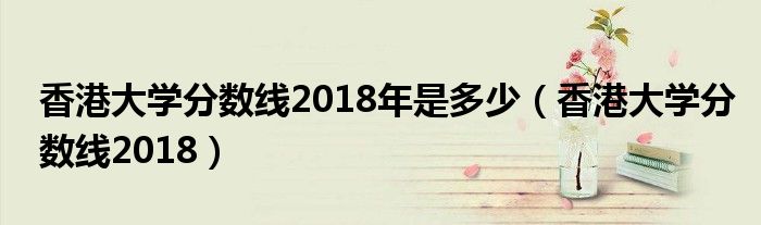 香港大學(xué)分?jǐn)?shù)線2018年是多少（香港大學(xué)分?jǐn)?shù)線2018）