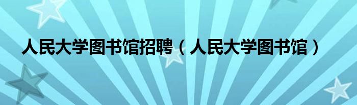 人民大學(xué)圖書館招聘（人民大學(xué)圖書館）