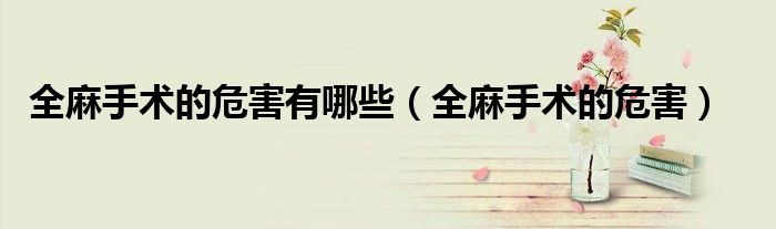 全麻手術(shù)的危害有哪些（全麻手術(shù)的危害）