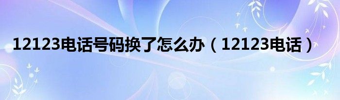 12123電話號碼換了怎么辦（12123電話）