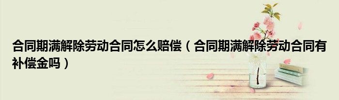 合同期滿解除勞動(dòng)合同怎么賠償（合同期滿解除勞動(dòng)合同有補(bǔ)償金嗎）