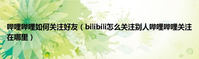 嗶哩嗶哩如何關(guān)注好友（bilibili怎么關(guān)注別人嗶哩嗶哩關(guān)注在哪里）
