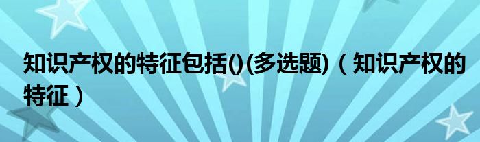 知識(shí)產(chǎn)權(quán)的特征包括()(多選題)（知識(shí)產(chǎn)權(quán)的特征）